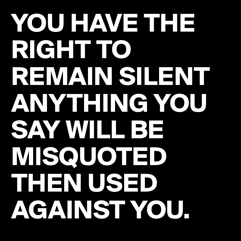 YOU HAVE THE RIGHT TO REMAIN SILENT ANYTHING YOU SAY WILL BE MISQUOTED THEN USED AGAINST YOU. 