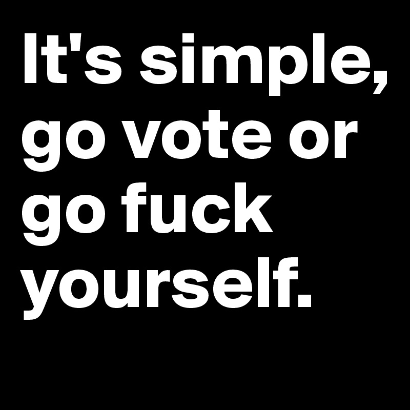 It's simple,
go vote or go fuck yourself. 