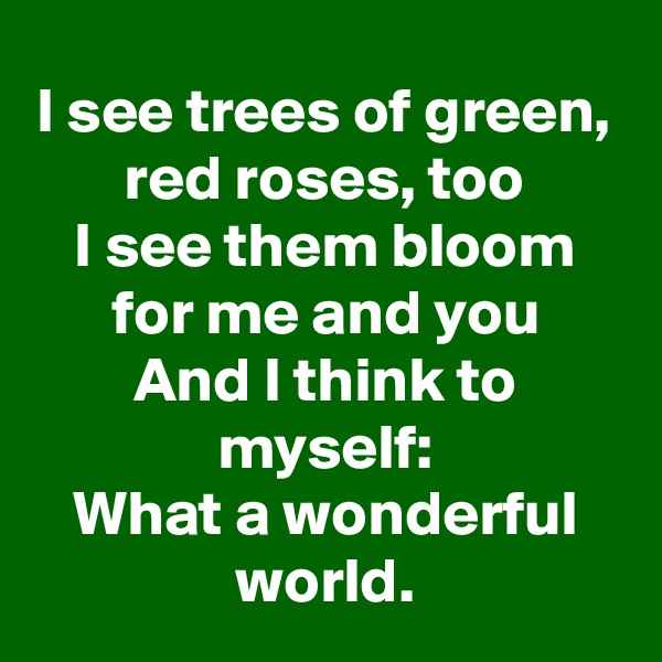 I see trees of green,
red roses, too
I see them bloom for me and you
And I think to myself:
What a wonderful world.