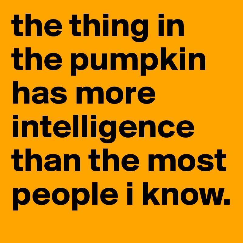 the thing in the pumpkin has more intelligence than the most people i know.