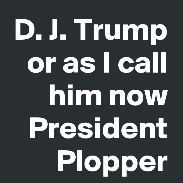 D. J. Trump
or as I call him now
President Plopper