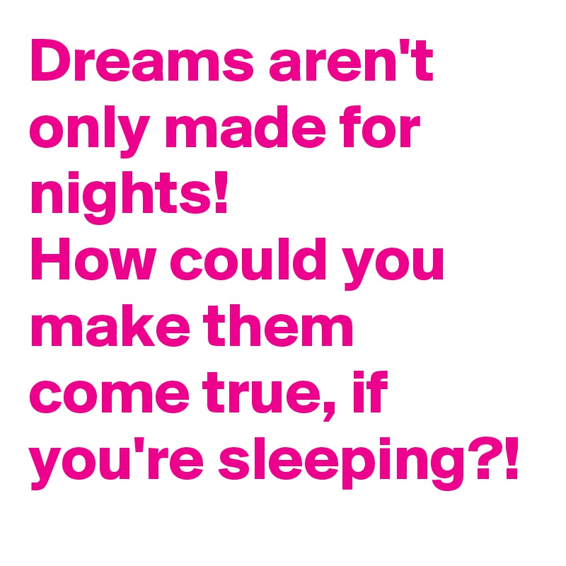 Dreams aren't only made for nights!
How could you make them come true, if you're sleeping?!