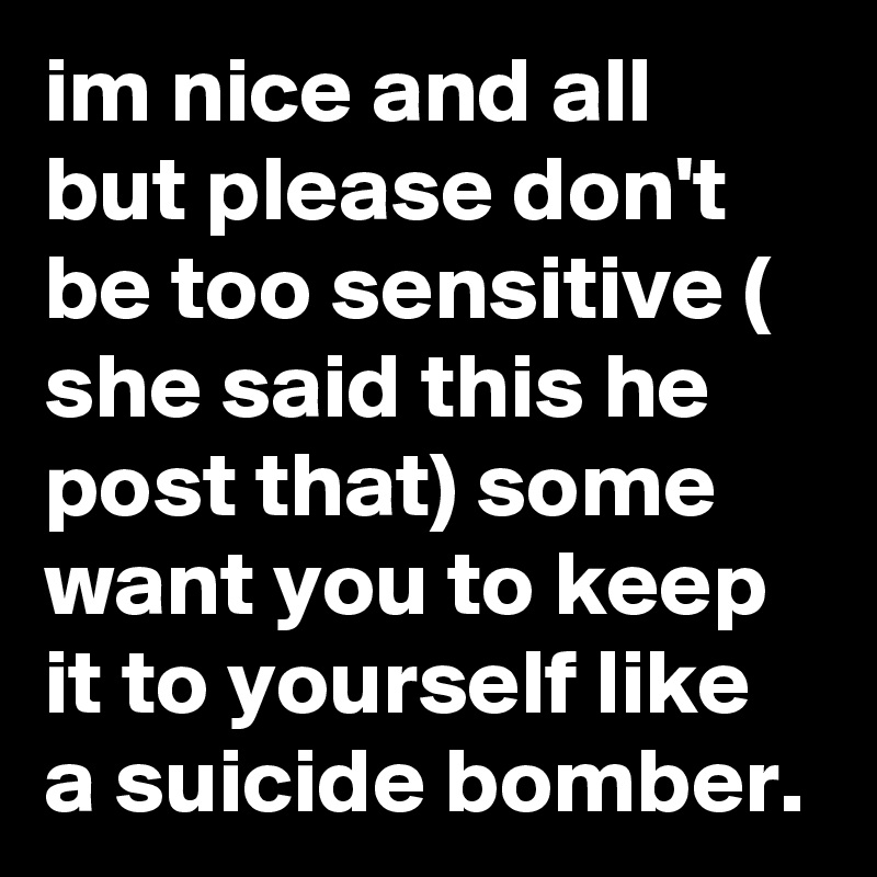 im nice and all but please don't be too sensitive ( she said this he post that) some want you to keep it to yourself like a suicide bomber. 