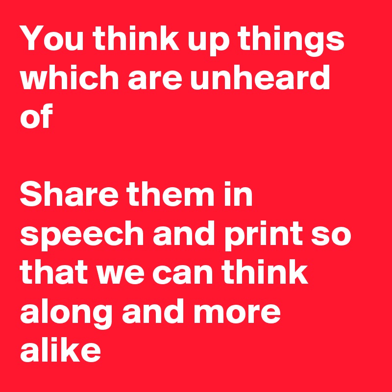 You think up things which are unheard of

Share them in speech and print so that we can think along and more alike