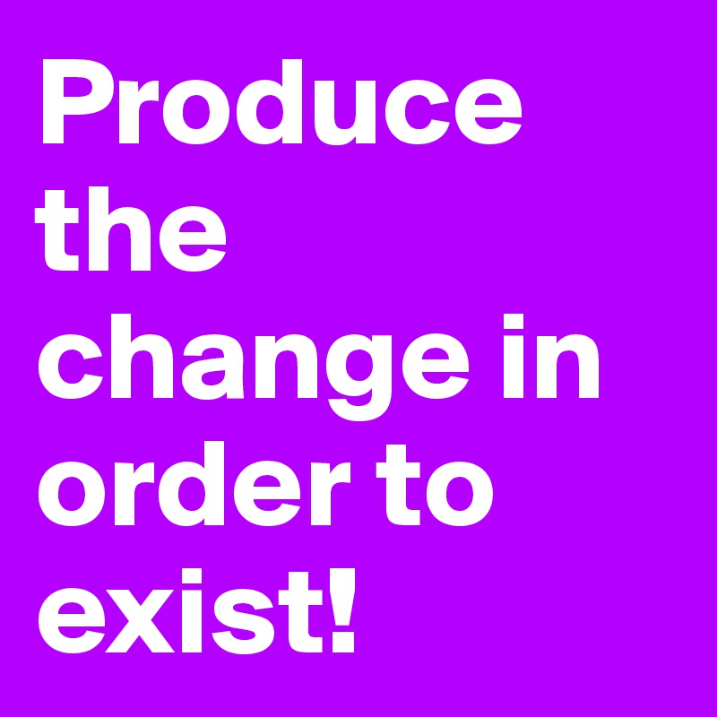 Produce the change in order to exist!