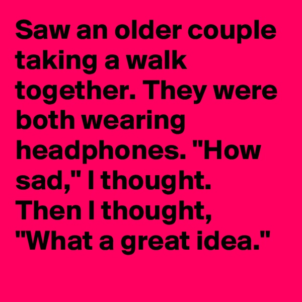 Saw an older couple taking a walk together. They were both wearing headphones. "How sad," I thought. Then I thought, "What a great idea."