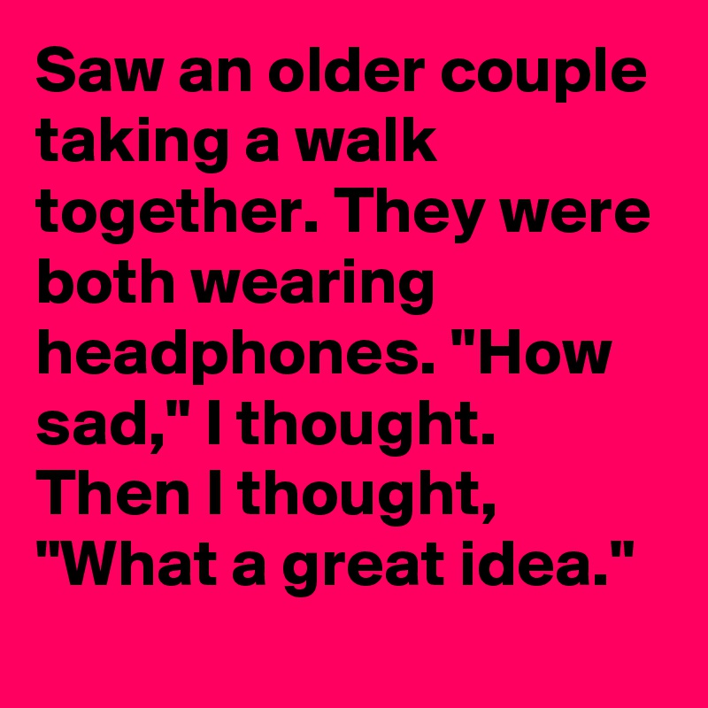Saw an older couple taking a walk together. They were both wearing headphones. "How sad," I thought. Then I thought, "What a great idea."