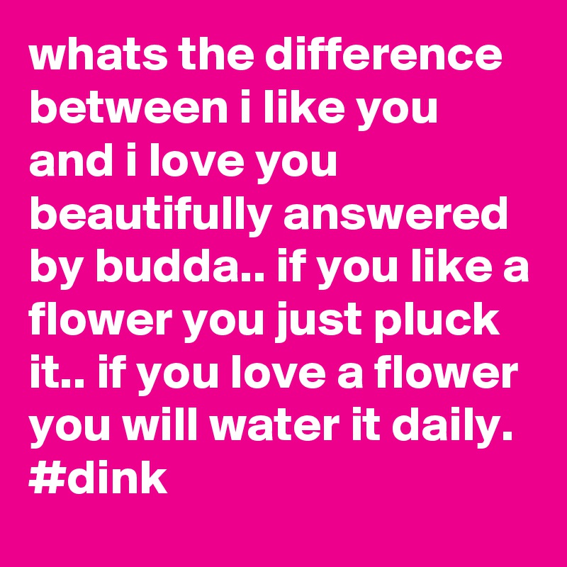 whats the difference between i like you and i love you beautifully answered by budda.. if you like a flower you just pluck it.. if you love a flower you will water it daily.
#dink