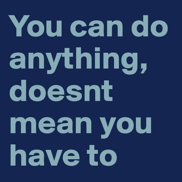 You can do anything, doesnt mean you have to