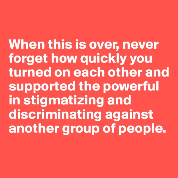

When this is over, never forget how quickly you turned on each other and supported the powerful in stigmatizing and discriminating against another group of people.

