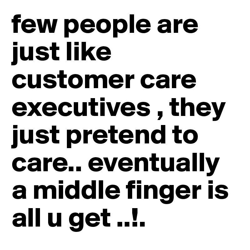 few people are just like customer care executives , they just pretend to care.. eventually a middle finger is all u get ..!. 