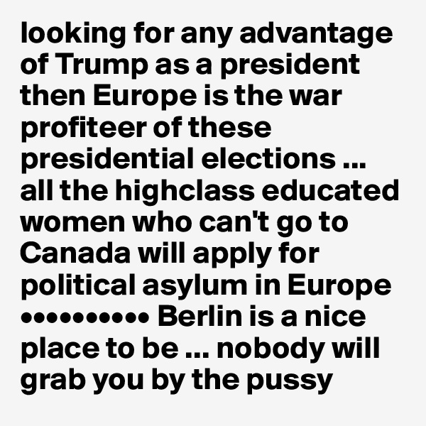 looking for any advantage of Trump as a president then Europe is the war profiteer of these presidential elections ... 
all the highclass educated women who can't go to Canada will apply for political asylum in Europe 
•••••••••• Berlin is a nice place to be ... nobody will grab you by the pussy