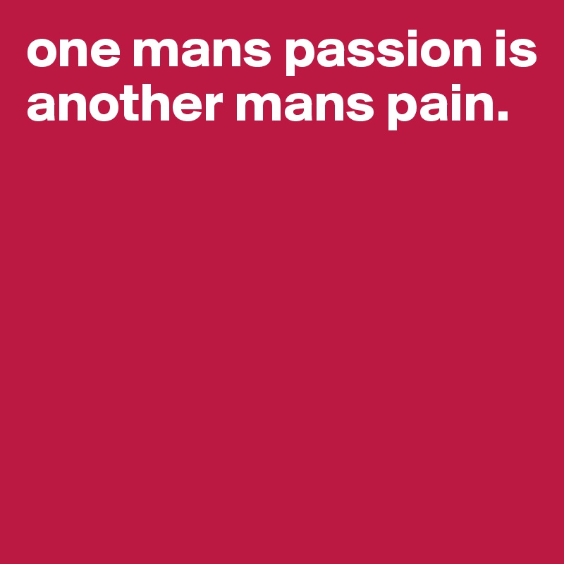 one mans passion is
another mans pain.






