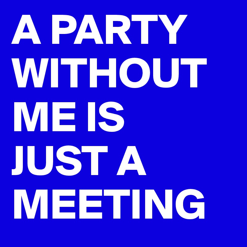 A PARTY WITHOUT ME IS 
JUST A MEETING