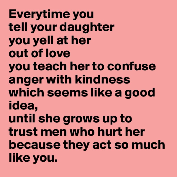 Everytime you 
tell your daughter
you yell at her
out of love 
you teach her to confuse
anger with kindness
which seems like a good idea,
until she grows up to
trust men who hurt her
because they act so much
like you. 