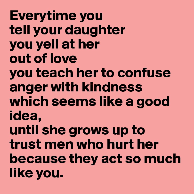 Everytime you 
tell your daughter
you yell at her
out of love 
you teach her to confuse
anger with kindness
which seems like a good idea,
until she grows up to
trust men who hurt her
because they act so much
like you. 
