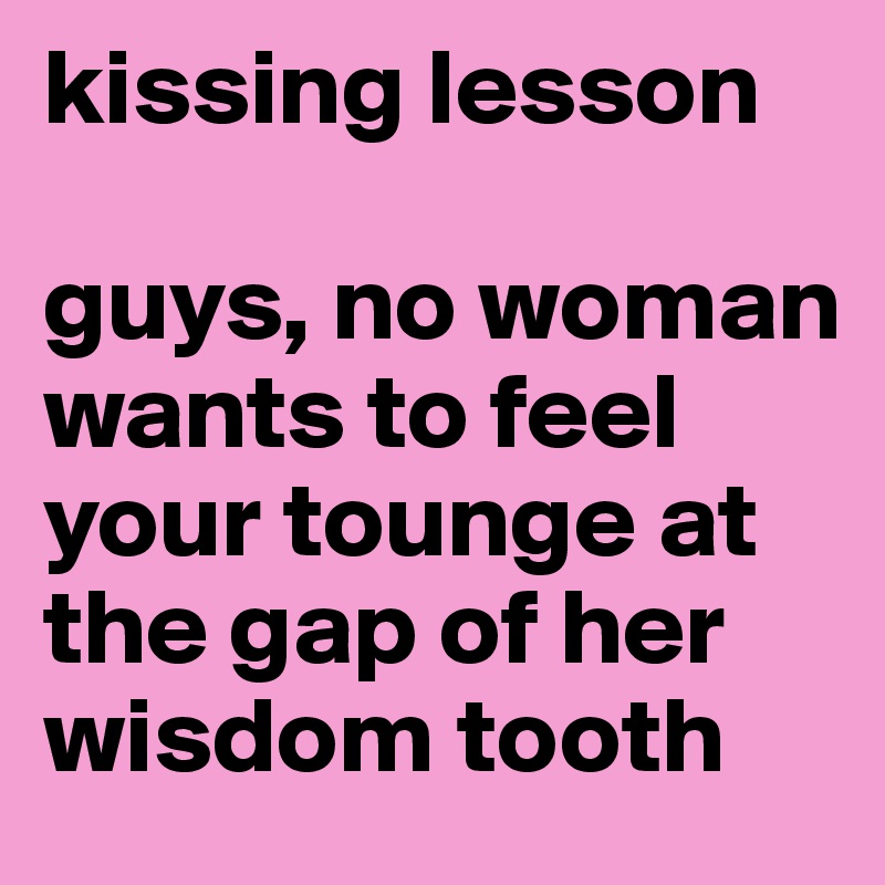 kissing lesson

guys, no woman wants to feel your tounge at the gap of her wisdom tooth