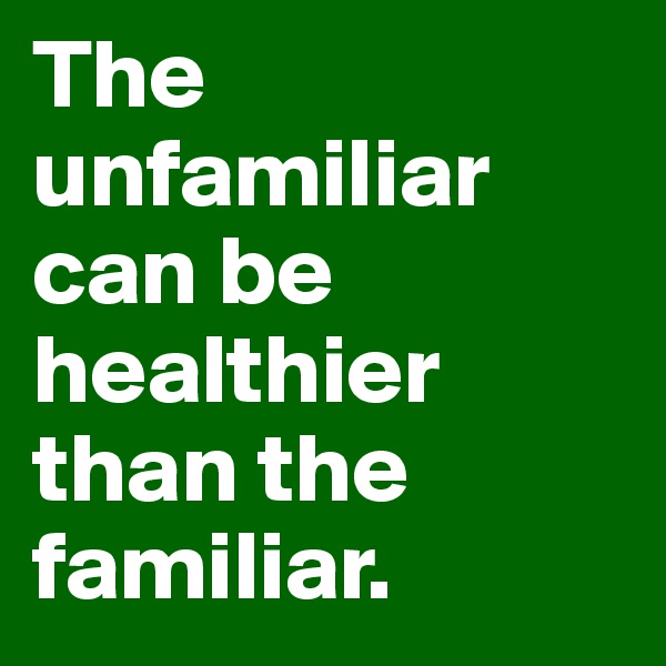 The unfamiliar can be healthier than the familiar. 
