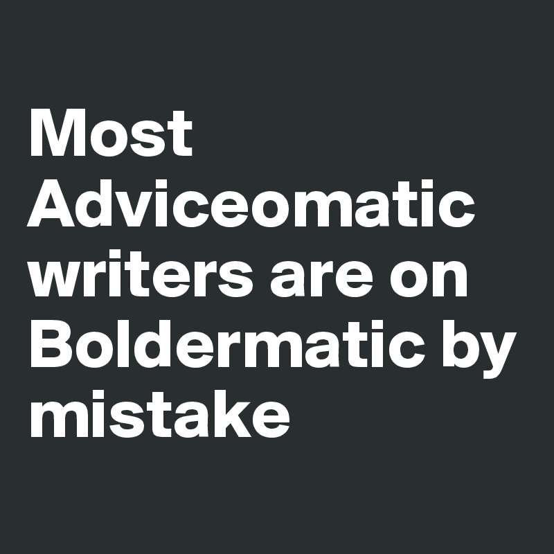 
Most Adviceomatic writers are on Boldermatic by mistake
