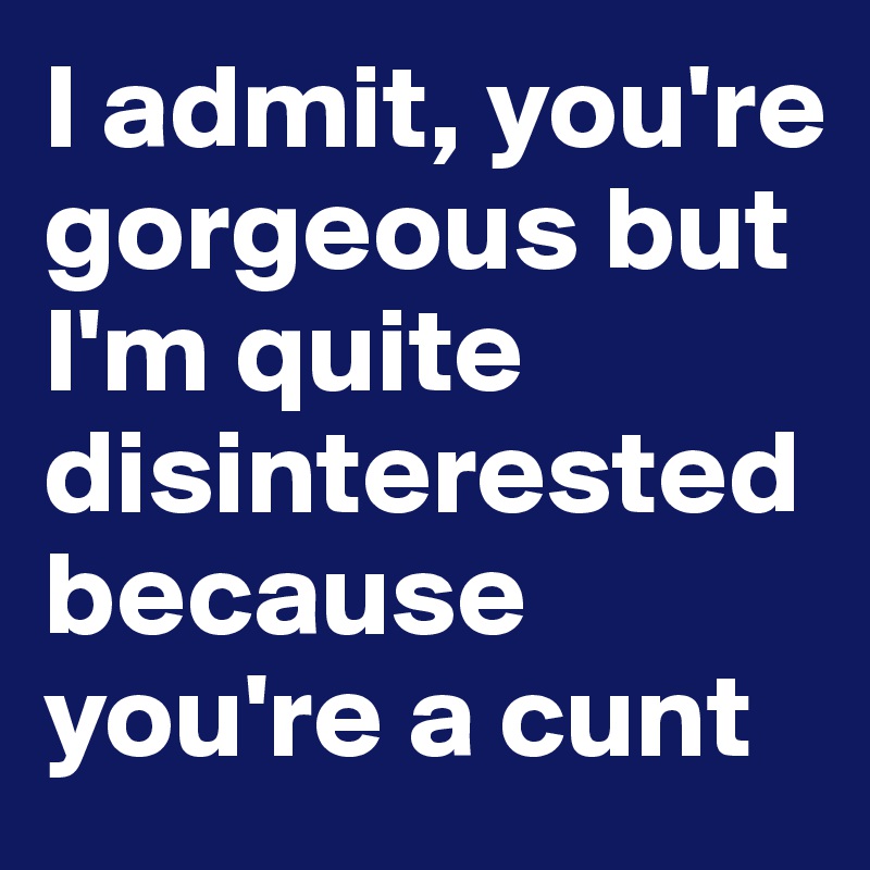 I admit, you're gorgeous but I'm quite disinterested because you're a cunt 