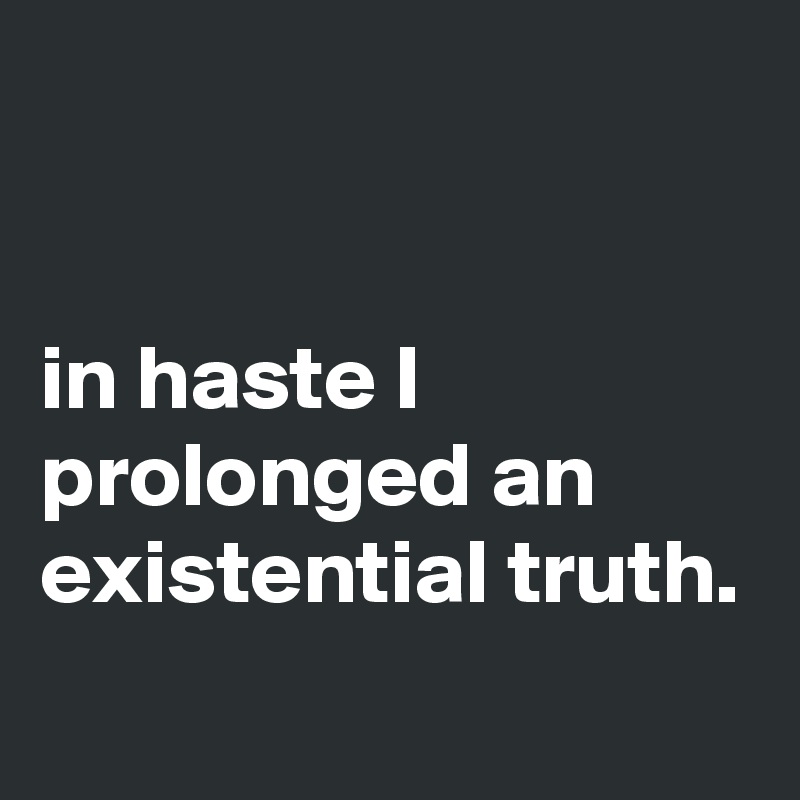 


in haste I prolonged an existential truth.
