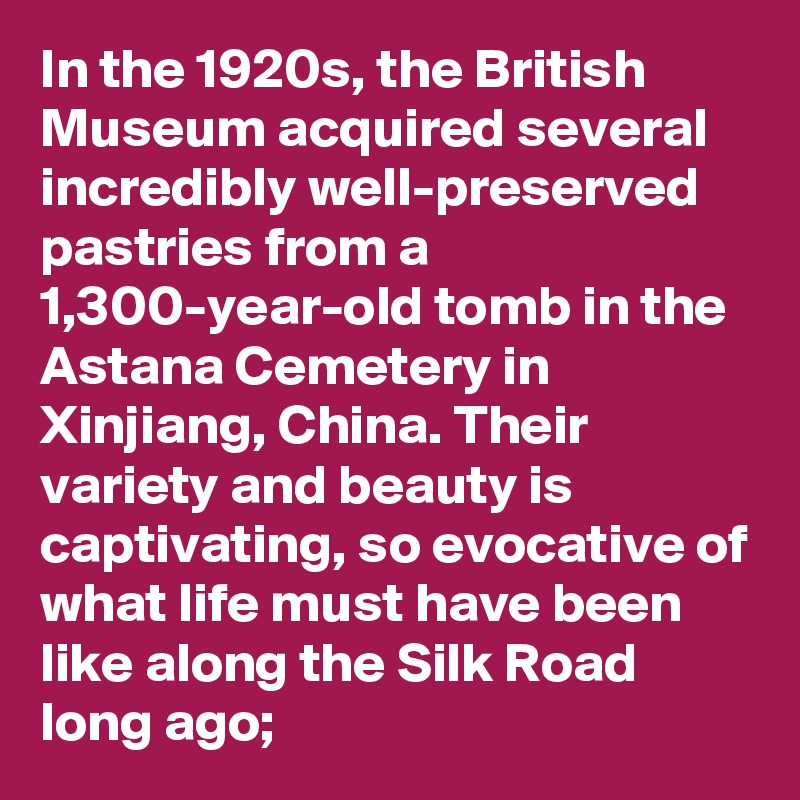 In the 1920s, the British Museum acquired several incredibly well-preserved pastries from a 1,300-year-old tomb in the Astana Cemetery in Xinjiang, China. Their variety and beauty is captivating, so evocative of what life must have been like along the Silk Road long ago; 
