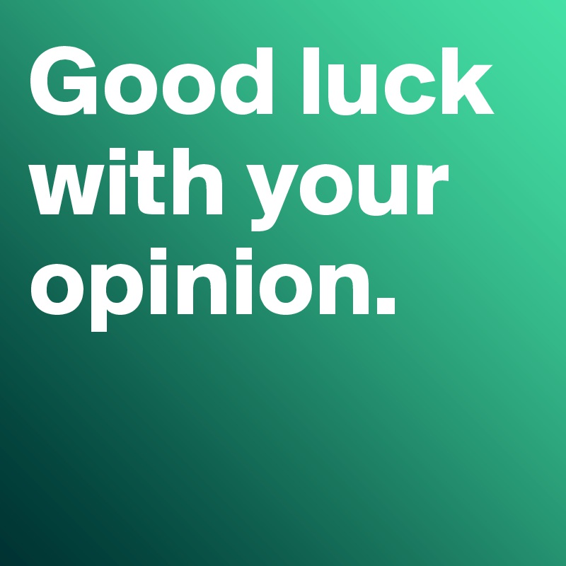 Good luck with your opinion. 

