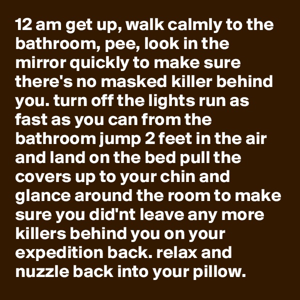 12 am get up, walk calmly to the bathroom, pee, look in the mirror quickly to make sure there's no masked killer behind you. turn off the lights run as fast as you can from the bathroom jump 2 feet in the air and land on the bed pull the covers up to your chin and glance around the room to make sure you did'nt leave any more killers behind you on your expedition back. relax and nuzzle back into your pillow.