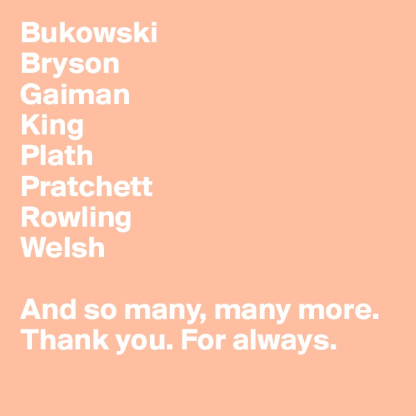 Bukowski
Bryson
Gaiman
King
Plath
Pratchett
Rowling
Welsh

And so many, many more.
Thank you. For always.
