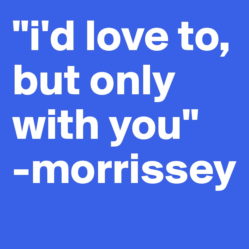 "i'd love to, but only with you"
-morrissey
