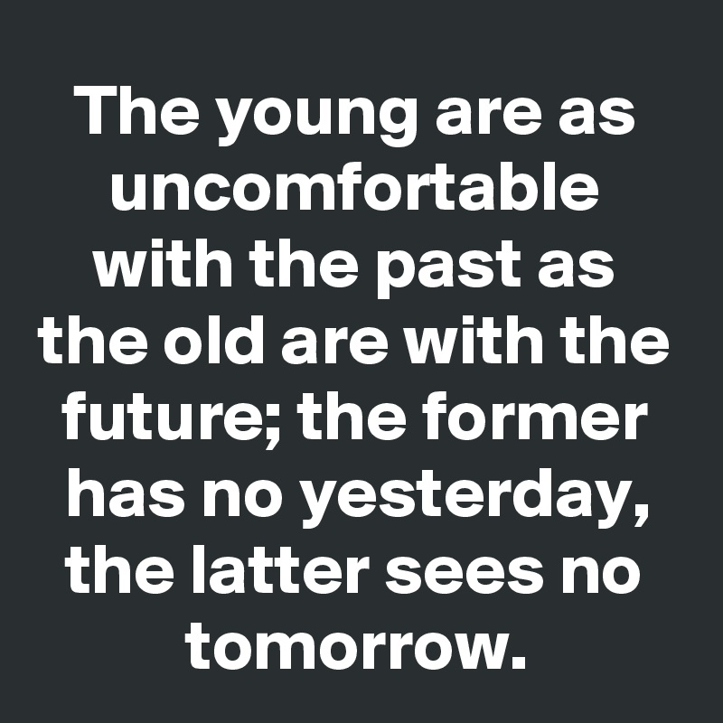 The young are as uncomfortable with the past as the old are with the future; the former has no yesterday, the latter sees no tomorrow.