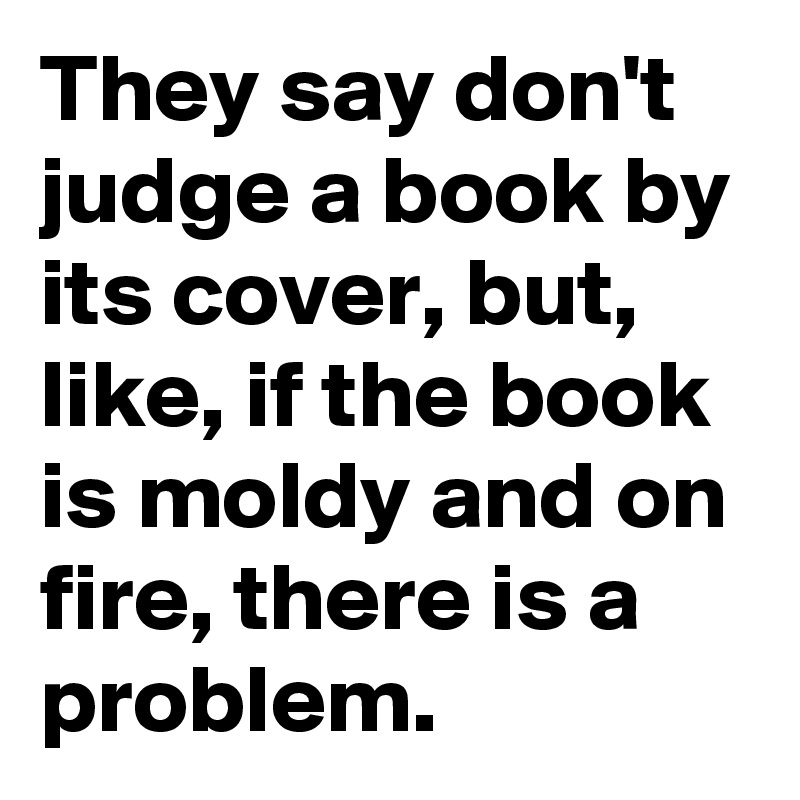 They say don't judge a book by its cover, but, like, if the book is moldy and on fire, there is a problem.