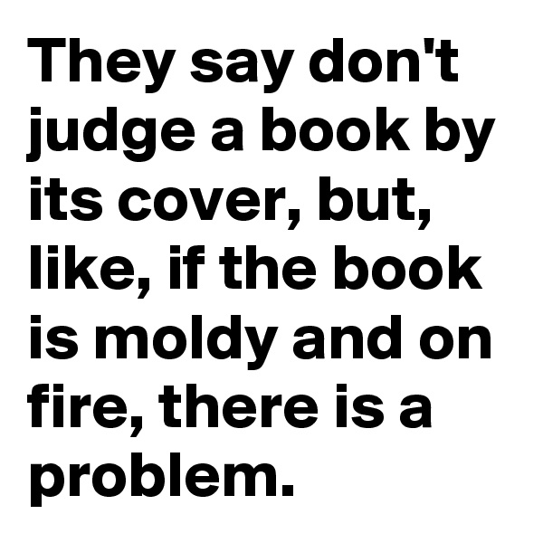 They say don't judge a book by its cover, but, like, if the book is moldy and on fire, there is a problem.