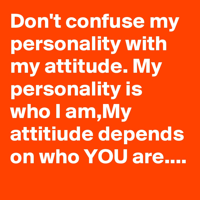 Don't confuse my personality with my attitude. My personality is who I am,My attitiude depends on who YOU are....