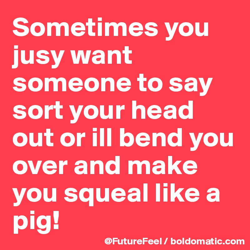 Sometimes you jusy want someone to say sort your head out or ill bend you over and make you squeal like a pig! 