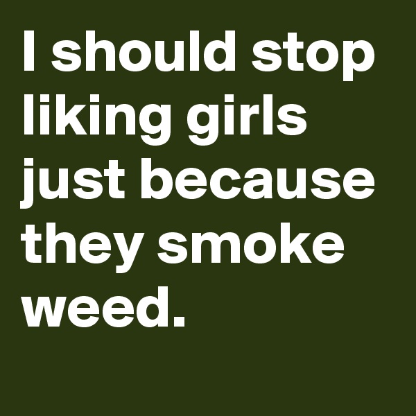 I should stop liking girls just because they smoke weed.