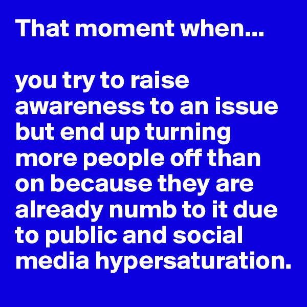 That moment when...

you try to raise awareness to an issue but end up turning more people off than on because they are already numb to it due to public and social media hypersaturation.