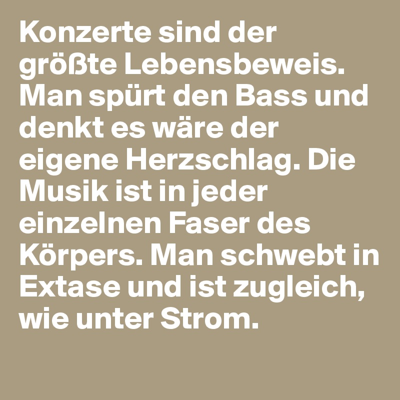 Konzerte sind der größte Lebensbeweis. Man spürt den Bass und denkt es wäre der eigene Herzschlag. Die Musik ist in jeder einzelnen Faser des Körpers. Man schwebt in Extase und ist zugleich, wie unter Strom.

