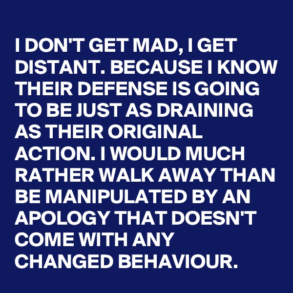 I DON'T GET MAD, I GET DISTANT. BECAUSE I KNOW THEIR DEFENSE IS GOING TO BE JUST AS DRAINING AS THEIR ORIGINAL ACTION. I WOULD MUCH RATHER WALK AWAY THAN BE MANIPULATED BY AN APOLOGY THAT DOESN'T COME WITH ANY CHANGED BEHAVIOUR.