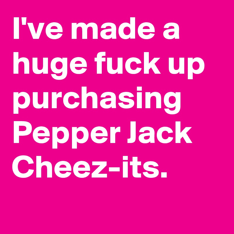 I've made a huge fuck up purchasing Pepper Jack Cheez-its.