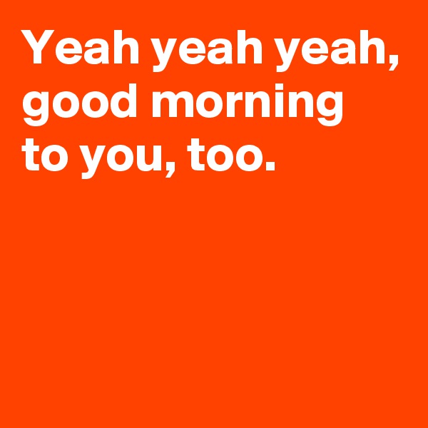 Yeah yeah yeah,
good morning to you, too.



