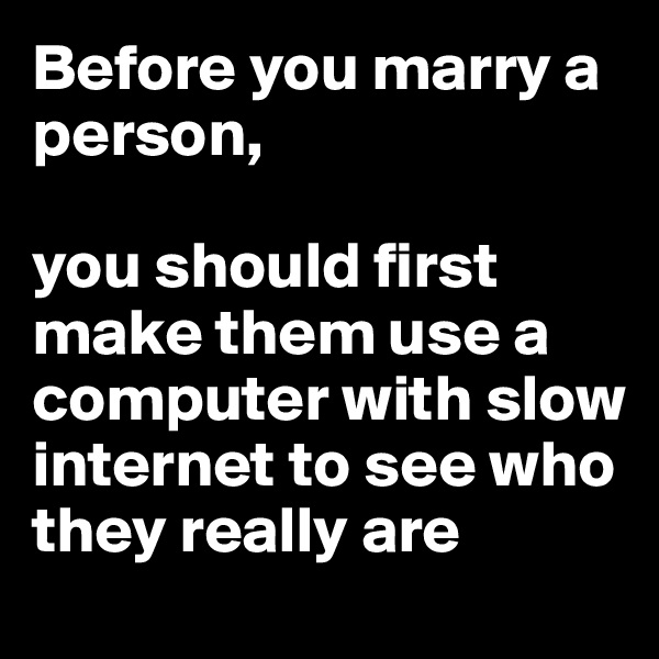 Before you marry a person, 

you should first make them use a computer with slow internet to see who they really are