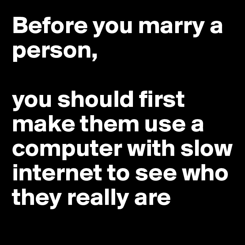 Before you marry a person, 

you should first make them use a computer with slow internet to see who they really are