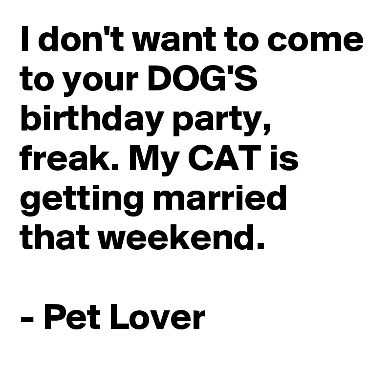 I don't want to come to your DOG'S birthday party, freak. My CAT is getting married that weekend.

- Pet Lover