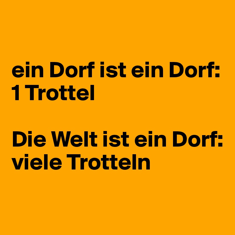 

ein Dorf ist ein Dorf: 
1 Trottel

Die Welt ist ein Dorf:
viele Trotteln

