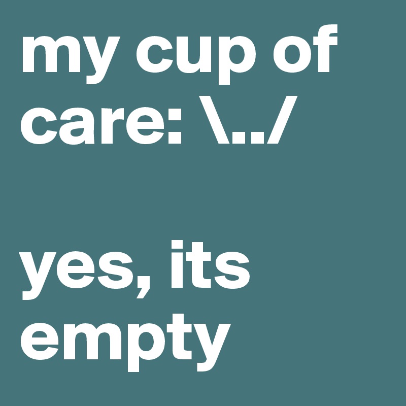 my cup of care: \../

yes, its empty