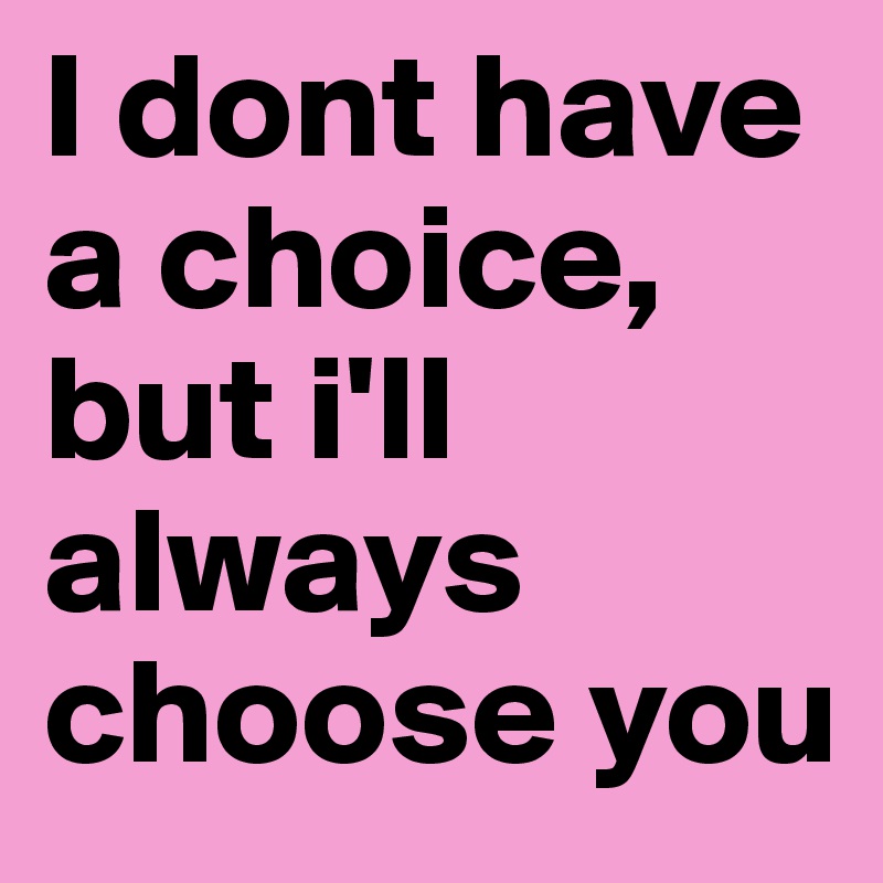 I dont have a choice, but i'll always choose you