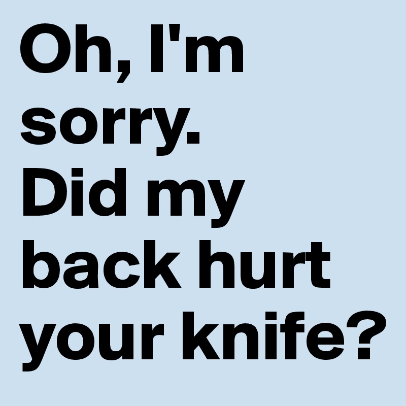 Oh, I'm sorry.
Did my back hurt your knife?