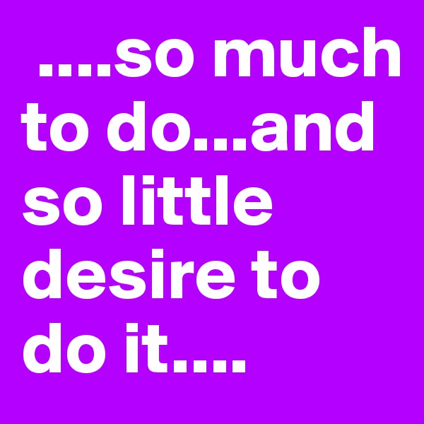  ....so much to do...and so little  desire to do it....