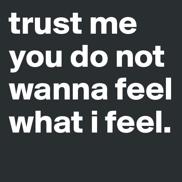 trust me you do not wanna feel what i feel.